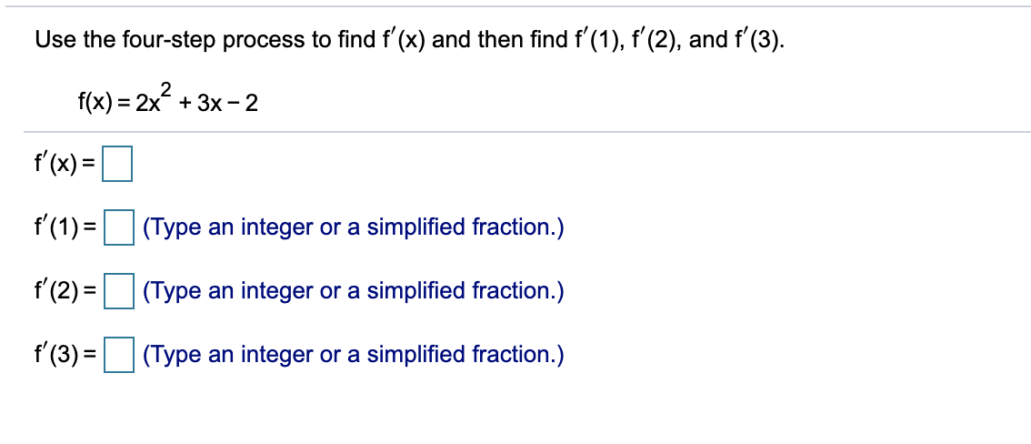 Use the four-step process to find f'(x) and then find f'(1), f'(2), and f (3).
f(x) = 2x .
f'(x) =
%3D
f'(1) =
(Type an integer or a simplified fraction.)
f'(2) =
(Type an integer or a simplified fraction.)
f'(3) =
(Type an integer or a simplified fraction.)

