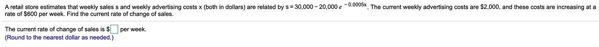 retail store estimates that weekly sales s and weekly advertising costs x (both in dollars) are related by s = 30,000 – 20,000 e -0.0005x, The current weekly advertising costs are $2,000, and these costs are increasing at a
rate of $600 per week. Find the current rate of change of sales.
The current rate of change of sales is $
(Round to the nearest dollar as needed.)
per week.
