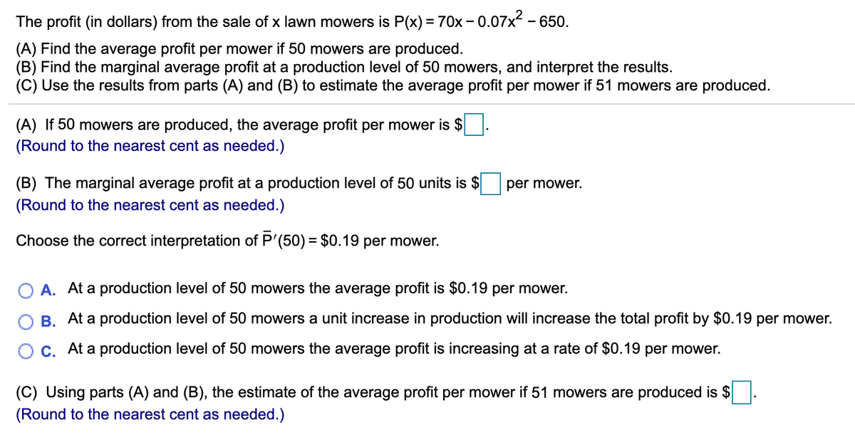 The profit (in dollars) from the sale of x lawn mowers is P(x) = 70x - 0.07x - 650.
(A) Find the average profit per mower if 50 mowers are produced.
(B) Find the marginal average profit at a production level of 50 mowers, and interpret the results.
(C) Use the results from parts (A) and (B) to estimate the average profit per mower if 51 mowers are produced.
(A) If 50 mowers are produced, the average profit per mower is $
(Round to the nearest cent as needed.)
(B) The marginal average profit at a production level of 50 units is $
(Round to the nearest cent as needed.)
per mower.
Choose the correct interpretation of P'(50) = $0.19 per mower.
O A. At a production level of 50 mowers the average profit is $0.19 per mower.
B. At a production level of 50 mowers a unit increase in production will increase the total profit by $0.19 per mower.
O c. At a production level of 50 mowers the average profit is increasing at a rate of $0.19 per mower.
(C) Using parts (A) and (B), the estimate of the average profit per mower if 51 mowers are produced is $
(Round to the nearest cent as needed.)
