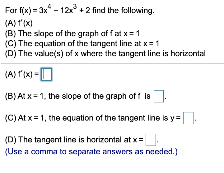 3
For f(x) = 3x* - 12x° + 2 find the following.
(A) f'(x)
(B) The slope of the graph of f at x= 1
(C) The equation of the tangent line at x = 1
(D) The value(s) of x where the tangent line is horizontal
(A) f'(x) = O
(B) At x = 1, the slope of the graph of f is
(C) At x = 1, the equation of the tangent line is y =
(D) The tangent line is horizontal at x =
(Use a comma to separate answers as needed.)
