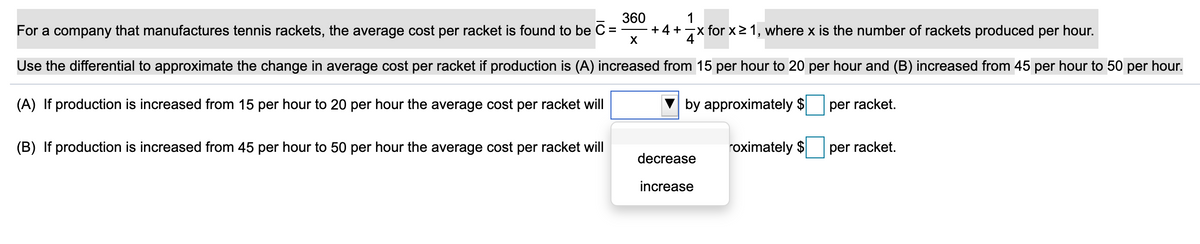 360
+ 4 +7x for x2 1, where x is the number of rackets produced per hour.
1
For a company that manufactures tennis rackets, the average cost per racket is found to be C =
Use the differential to approximate the change in average cost per racket if production is (A) increased from 15 per hour to 20 per hour and (B) increased from 45 per hour to 50 per hour.
(A) If production is increased from 15 per hour to 20 per hour the average cost per racket will
by approximately $
per racket.
(B) If production is increased from 45 per hour to 50 per hour the average cost per racket will
roximately $
per racket.
decrease
increase
