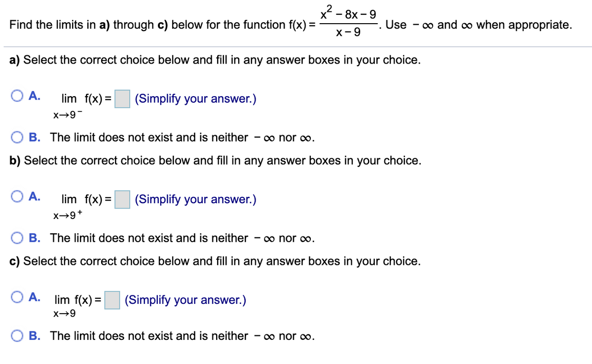 x? -
Find the limits in a) through c) below for the function f(x) =
— 8х-9
Use
- co and co when appropriate.
X- 9
a) Select the correct choice below and fill in any answer boxes in your choice.
O A.
lim f(x) =
(Simplify your answer.)
B. The limit does not exist and is neither
- 0o nor ∞o.
b) Select the correct choice below and fill in any answer boxes in your choice.
O A.
lim f(x) =
(Simplify your answer.)
%3D
x→9+
B. The limit does not exist and is neither - o nor o.
c) Select the correct choice below and fill in any answer boxes in your choice.
O A.
lim f(x) =
(Simplify your answer.)
X→9
O B. The limit does not exist and is neither - o nor o.
