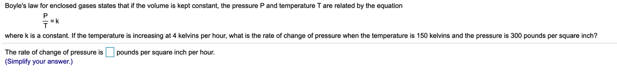 Boyle's law for enclosed gases states that if the volume is kept constant, the pressure P and temperature T are related by the equation
P
= k
where k is a constant. If the temperature is increasing at 4 kelvins per hour, what is the rate of change of pressure when the temperature is 150 kelvins and the pressure is 300 pounds per square inch?
The rate of change of pressure is
pounds per square inch per hour.
(Simplify your answer.)
