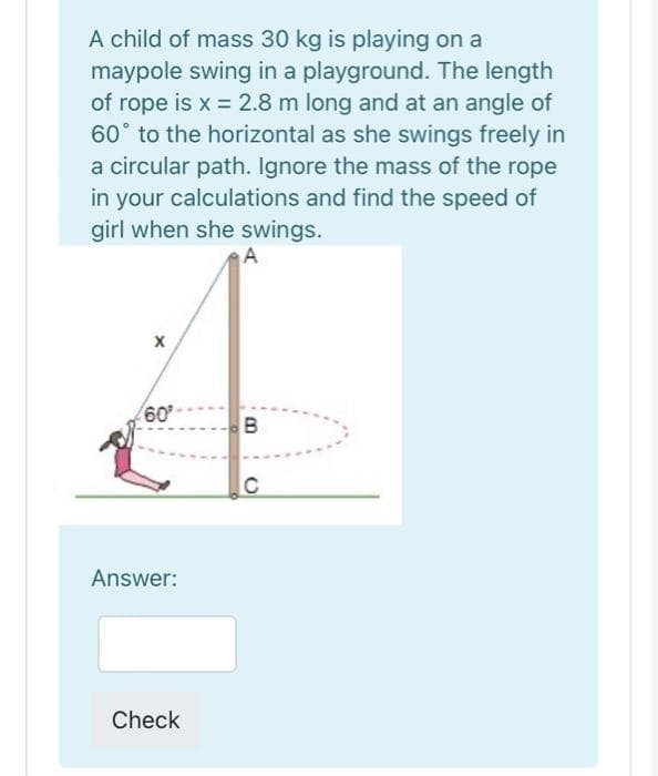 A child of mass 30 kg is playing on a
maypole swing in a playground. The length
of rope is x = 2.8 m long and at an angle of
60° to the horizontal as she swings freely in
a circular path. Ignore the mass of the rope
in your calculations and find the speed of
girl when she swings.
60
B
C
Answer:
Check
