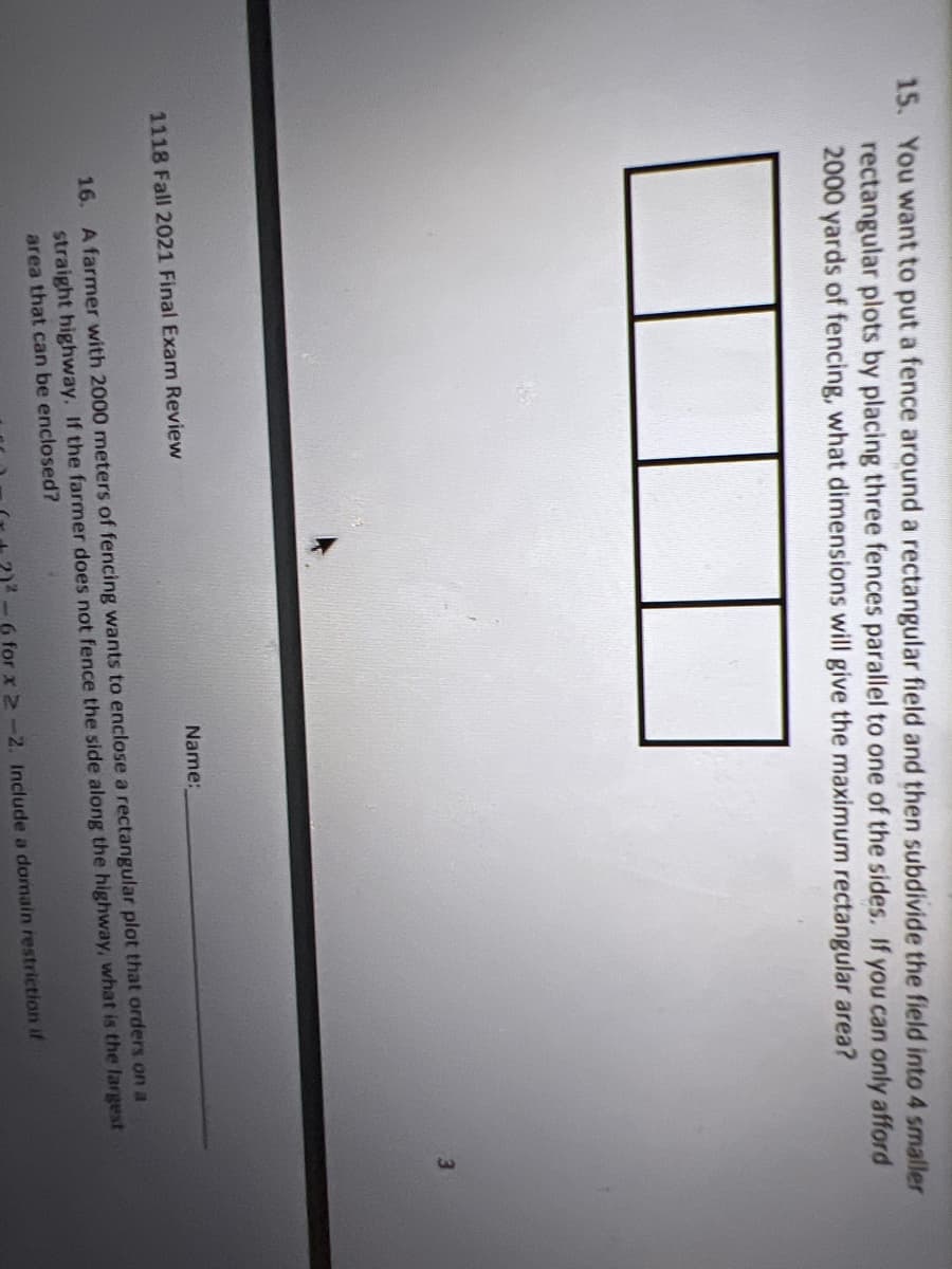 15. You want to put a fence around a rectangular field and then subdivide the field into 4 smaller
rectangular plots by placing three fences parallel to one of the sides. If you can only afford
2000 yards of fencing, what dimensions will give the maximum rectangular area?
3.
Name:
1118 Fall 2021 Final Exam Review
16. A farmer with 2000 meters of fencing wants to enclose a rectangular plot that orders on a
straight highway. If the farmer does not fence the side along the highway, what is the largest
area that can be enclosed?
-6 for x 2-2. Include a domain restriction if
