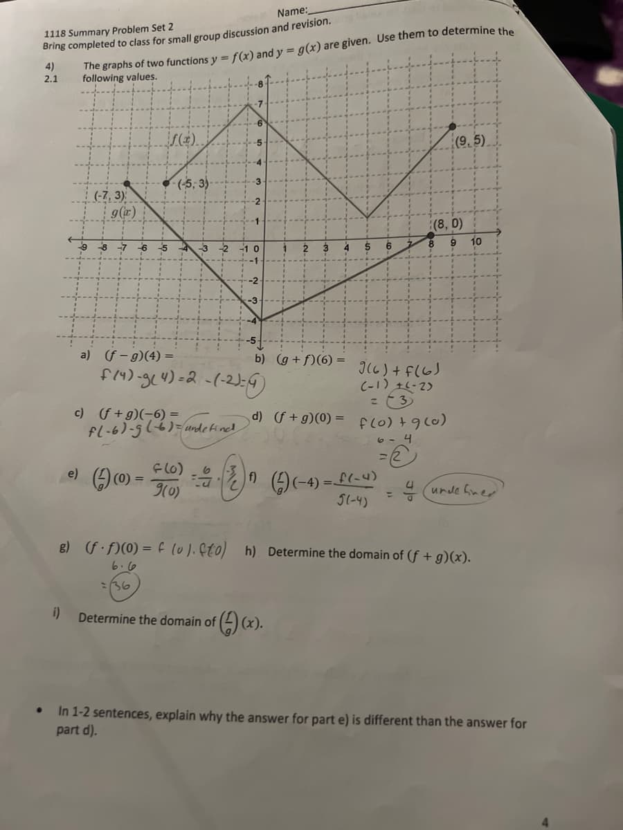 Name:
The graphs of two functions y = f(x) and y = g(x) are given. Use them to determine the
following values.
1118 Summary Problem Set 2
Bring completed to class for small group discussion and revision.
4)
2.1
(4).
(9,5)
(5, 3)
-3
(-7, 3)
g(x)
-2
(8, 0)
10
-8
-7
-6
a) (f-g)(4) =
b) (g +f)(6) =
Il6) + f(6J
C-1) +6-2)
c) (f+g)(-6) =
d) f +g)(0) = fc0) +9(0)
undefind
e)
(0) =
9(0)
%3D
4
unde fner
51-4)
8) (f )(0) = f l0).Ç0)
h) Determine the domain of (f + g)(x).
6.6
:36
i)
Determine the domain of () (x).
In 1-2 sentences, explain why the answer for part e) is different than the answer for
part d).
