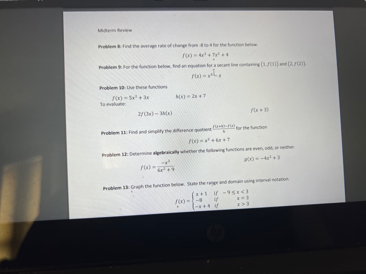 Midterm Review
Problem 8: Find the average rate of change from -8 to 4 for the function below.
f(x) = 4x3 + 7x² + 4
Problem 9: For the function below, find an equation for a secant line containing (1,ƒ(1)) and (2, f(2)).
f(x) = x³_ x
Problem 10: Use these functions
f(x) = 5x² + 3x
h(x) = 2x + 7
To evaluate:
2f(3x) – 3h(x)
f(x+3)
Problem 11: Find and simplify the difference quotient
(x+h)-f(x)
for the function
f(x) = x² + 6x+7
Problem 12: Determine algebraically whether the following functions are even, odd, or neither.
-x3
6x2 +9
g(x) = -4x² + 3
f(x)
Problem 13: Graph the function below. State the range and domain using interval notation.
if -9<x< 3
x = 3
x +1
f(x) = {-8 if
(-x + 4 if
x > 3
