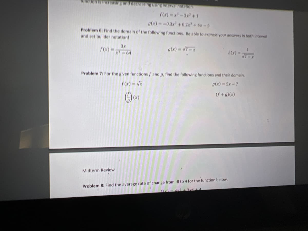 RIRetion s tnereOging and decreasng usng IntervaF notation
g(x)-0.3x' +0.2x +4x-5
Problem 6: Find the domain of the following functions. Be able to express your answers in both interval
and set builder notation!
3x
X-64
h) 3D
Problem 7: For the given functions / and g, find the following functions and their domain.
g(x)=5x-7
Midterm Review
Problem 8: Find the average rate of change from -8 to 4 for the function below.
3 72 A
