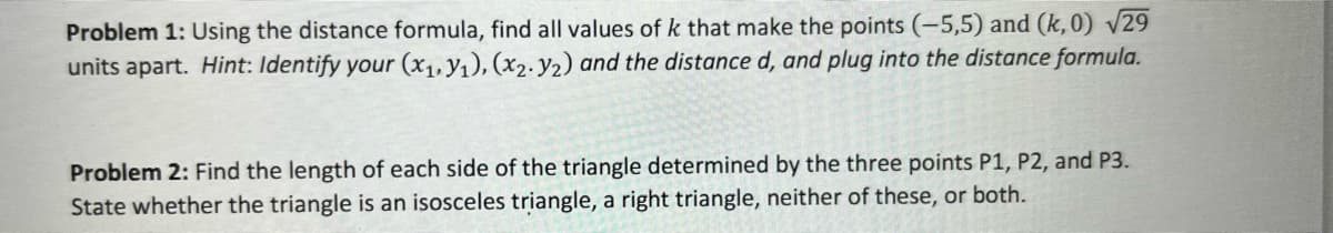Problem 1: Using the distance formula, find all values of k that make the points (-5,5) and (k, 0) V29
units apart. Hint: Identify your (x1, y1), (x2. y2) and the distance d, and plug into the distance formula.
Problem 2: Find the length of each side of the triangle determined by the three points P1, P2, and P3.
State whether the triangle is an isosceles triangle, a right triangle, neither of these, or both.
