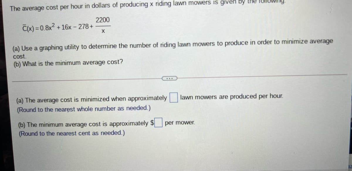 The average cost per hour in dollars of producing x riding lawn mowers iIs given by tMe
2200
C(x) = 0.8x2
+ 16x - 278+
(a) Use a graphing utility to determine the number of riding lawn mowers to produce in order to minimize average
cost.
(b) What is the minimum average cost?
(a) The average cost is minimized when approximately |
(Round to the nearest whole number as needed.)
lawn mowers are produced per hour.
(b) The minimum average cost is approximately $
(Round to the nearest cent as needed.)
per mower.
