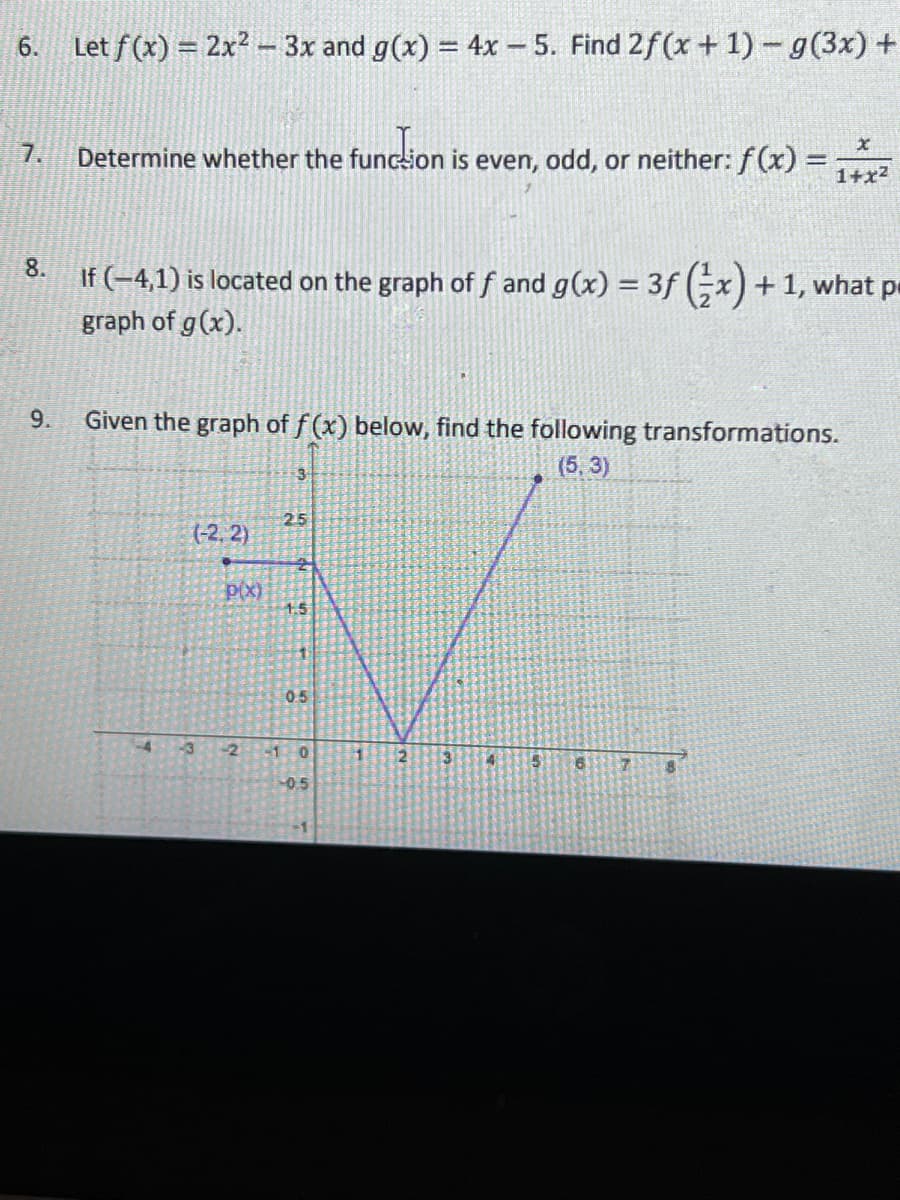 6.
Let f(x) = 2x? - 3x and g(x) = 4x – 5. Find 2f (x + 1) - g(3x) +
7.
Determine whether the funcsion is even, odd, or neither: f(x) =
1+x2
8.
If (-4,1) is located on the graph of f and g(x) = 3f (;x) +1, what pe
graph of g(x).
9.
Given the graph of f (x) below, find the following transformations.
3
(5,3)
25
(-2, 2)
p(x)
1.5
0.5
43
-2 1 0
1
-05
