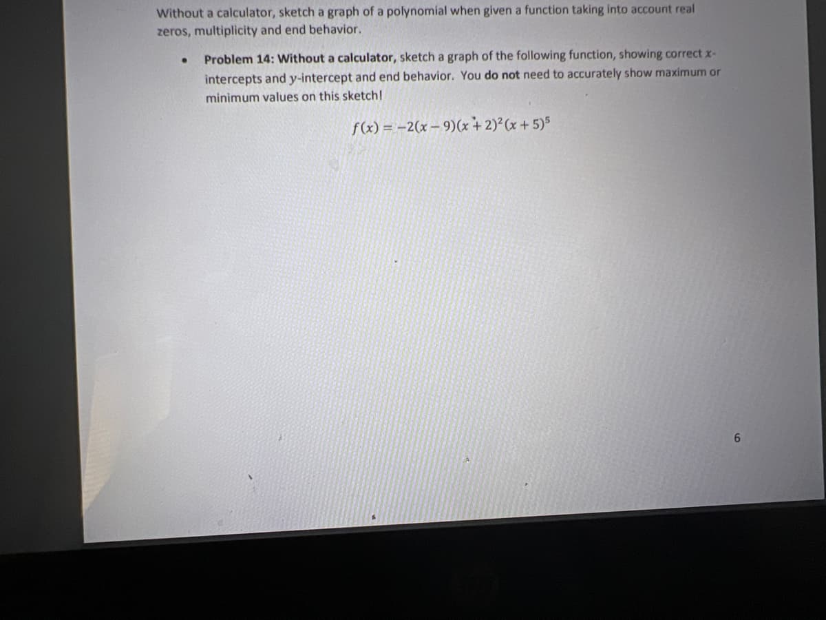 Without a calculator, sketch a graph of a polynomial when given a function taking into account real
zeros, multiplicity and end behavior.
Problem 14: Without a calculator, sketch a graph of the following function, showing correct x-
intercepts and y-intercept and end behavior. You do not need to accurately show maximum or
minimum values on this sketchl
f(x) = -2(x – 9)(x + 2)²(x+5)5
6.
