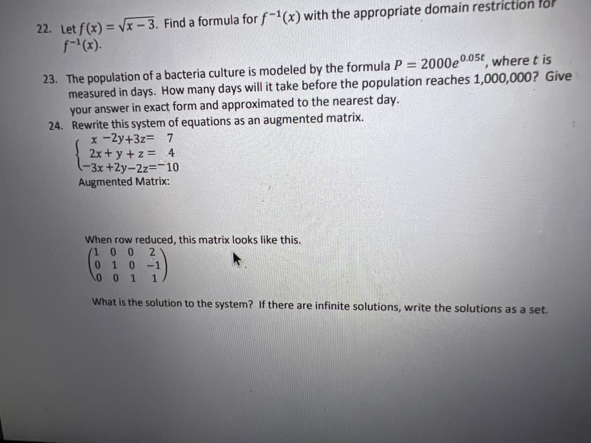 22. Let f(x) = Vx- 3. Find a formula for f-(x) with the appropriate domain restriction tol
f-(x).
2000e0.05t where t is
23. The population of a bacteria culture is modeled by the formula P
measured in days. How many days will it take before the population reaches 1,000,000? Give
your answer in exact form and approximated to the nearest day.
24. Rewrite this system of equations as an augmented matrix.
x -2y+3z= 7
2x + y +z = 4
(-3x+2y-2z3-10
Augmented Matrix:
When row reduced, this matrix looks like this.
/1 0 0
0 10-1
0 0 1
2
1
What is the solution to the system? If there are infinite solutions, write the solutions as a set.
