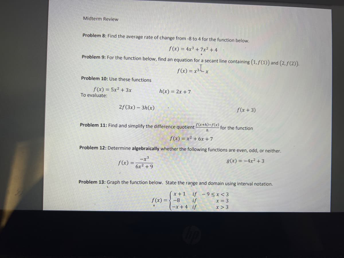 Midterm Review
Problem 8: Find the average rate of change from -8 to 4 for the function below.
f(x) = 4x3 + 7x2 + 4
Problem 9: For the function below, find an equation for a secant line containing (1,ƒ(1)) and (2, f(2)).
f(x) = x3,
Problem 10: Use these functions
f(x) = 5x² + 3x
h(x) = 2x + 7
To evaluate:
2f(3x) – 3h(x)
f(x +3)
Problem 11: Find and simplify the difference quotient
f(x+h)-f(x).
for the function
h
f (x) = x² + 6x + 7
Problem 12: Determine algebraically whether the following functions are even, odd, or neither.
-x3
g(x) = -4x² + 3
f(x) =
6x2 + 9
Problem 13: Graph the function below. State the range and domain using interval notation.
x +1
if
-x+ 4 if
if -9<x < 3
x = 3
x > 3
f(x) = {-8
