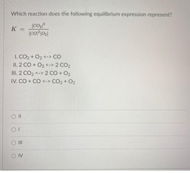 Which reaction does the following equilibrium expression represent?
(CO
K =
I. CO2 + O2 <-> CO
II. 2 CO + O2 <-> 2 CO2
III. 2 CO2 <-> 2 CO + O2
IV. CO + CÓ <-> CO2 + O2
O II
O IV
