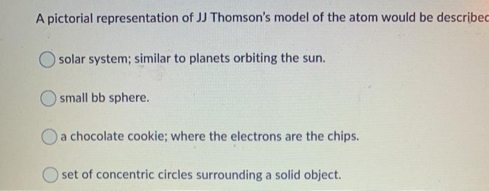 A pictorial representation of JJ Thomson's model of the atom would be describec
solar system; similar to planets orbiting the sun.
small bb sphere.
a chocolate cookie; where the electrons are the chips.
set of concentric circles surrounding a solid object.
