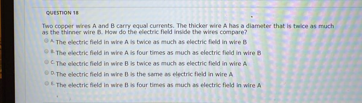 QUESTION 18
Two copper wires A and B carry equal currents. The thicker wire A has a diameter that is twice as much
as the thinner wire B. How do the electric field inside the wires compare?
O A. The electric field in wire A is twice as much as electric field in wire B
O B. The electric field in wire A is four times as much as electric field in wire B
O C. The electric field in wire B is twice as much as electric field in wire A
D. The electric field in wire B is the same as electric field in wire A
O E. The electric field in wire B is four times as much as electric field in wire A
