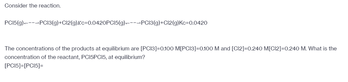 Consider the reaction.
PCI5(g)----PCI3(g)+Cl2(g)Kc=0.0420PCI5(g)–---PCI3(g)+Cl2(g)Kc=0.0420
The concentrations of the products at equilibrium are [PCI3]=0.100 M[PCI3]=0.100 M and [Cl2]=0.240 M[CI2]=0.240 M. What is the
concentration of the reactant, PCI5PCI5, at equilibrium?
[PCI5]=[PCI5]=
