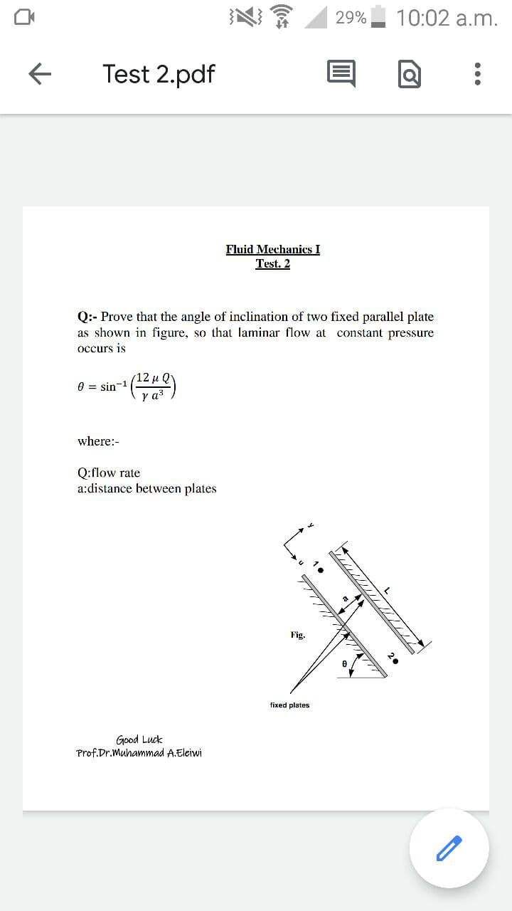 29%
10:02 a.m.
Test 2.pdf
Fluid Mechanics I
Test. 2
Q:- Prove that the angle of inclination of two fixed parallel plate
as shown in figure, so that laminar flow at constant pressure
occurs is
0 = sin-1
where:-
Q:flow rate
a:distance between plates
Fig.
fixed plates
Good Luck
Prof.Dr.Muhammad A.Eleiwi
////////
2.
