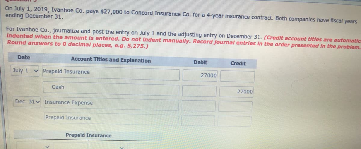 On July 1, 2019, Ivanhoe Co. pays $27,000 to Concord Insurance Co. for a 4-year insurance contract. Both companies have fiscal years
ending December 31.
For Ivanhoe Co., journalize and post the entry on July 1 and the adjusting entry on December 31. (Credit account titles are automatica
Indented when the amount Is entered. Do not Indent manually. Record journal entries in the order presented In the problem.
Round answers to 0 decimal places, e.g. 5,275.)
Date
Account Titles and Explanation
Debit
Credit
July 1 v Prepaid Insurance
27000
Cash
27000
Dec. 31 v Insurance Expense
Prepaid Insurance
Prepaid Insurance

