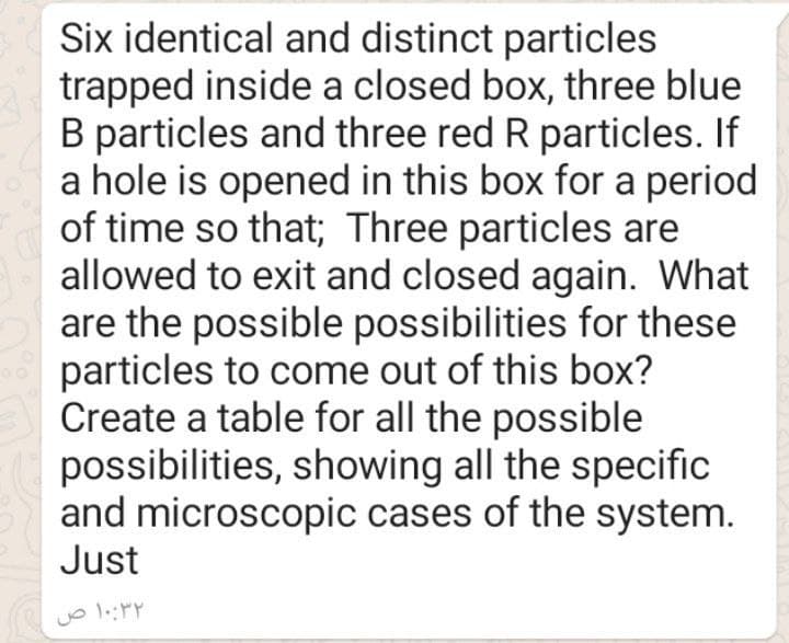 Six identical and distinct particles
trapped inside a closed box, three blue
B particles and three red R particles. If
a hole is opened in this box for a period
of time so that; Three particles are
allowed to exit and closed again. What
are the possible possibilities for these
particles to come out of this box?
Create a table for all the possible
possibilities, showing all the specific
and microscopic cases of the system.
Just
