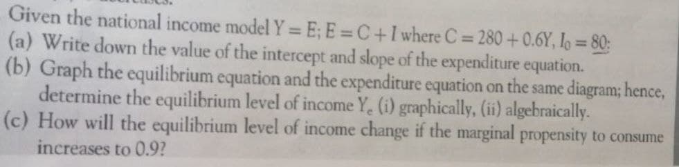 Given the national income model Y = E; E=C+I where C= 280 +0.6Y, Io = 80:
(a) Write down the value of the intercept and slope of the expenditure equation.
(b) Graph the equilibrium equation and the expenditure equation on the same diagram; hence,
determine the equilibrium level of income Y. (i) graphically, (ii) algebraically.
(c) How will the equilibrium level of income change if the marginal propensity to consume
increases to 0.9?