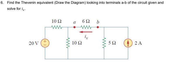 6. Find the Thevenin equivalent (Draw the Diagram) looking into terminals a-b of the circuit given and
solve for i..
10 Ω
6Ω b
a
20 V (+
10 Ω
2 A
