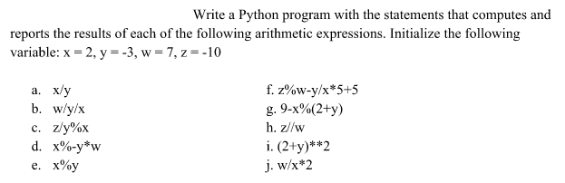 Write a Python program with the statements that computes and
reports the results of each of the following arithmetic expressions. Initialize the following
variable: x = 2, y = -3, w = 7, z = -10
a. x/y
b. w/y/x
f. z%w-y/x*5+5
g. 9-x%(2+y)
c. z/y%x
d. x%-y*w
е. х%у
h. z//w
i. (2+y)**2
j. w/x*2

