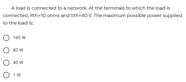A load is connected to a network. At the terminals to which the load is
connected, Rth=10 ohms and Vth=40 V. The maximum possible power supplied
to the load is:
160 W
O 80 W
O 40 W
O 1 W

