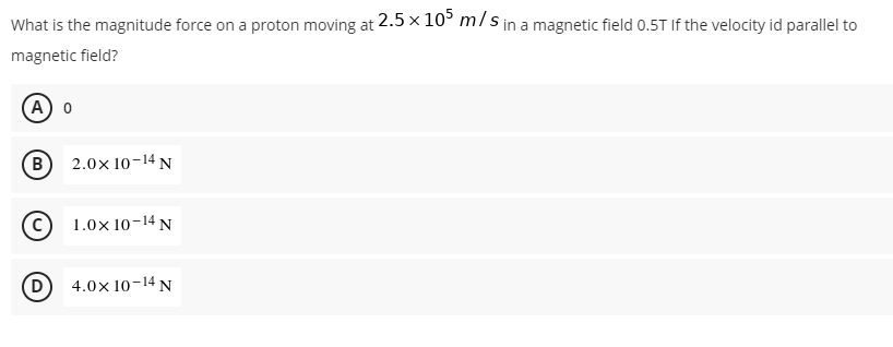 What is the magnitude force on a proton moving at 2.5 × 105 m/s in a magnetic field 0.5T If the velocity id parallel to
magnetic field?
A) O
2.0× 10-14 N
1.0x 10-14 N
4.0x 10-14 N
(B)
C)
D