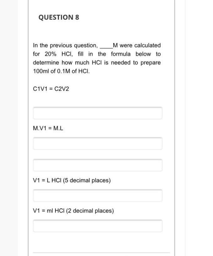 QUESTION 8
In the previous question,
M were calculated
for 20% HCI, fill in the formula below to
determine how much HCI is needed to prepare
100ml of 0.1M of HCI.
C1V1 = C2V2
M.V1 = M.L
V1 = L HCI (5 decimal places)
V1 = ml HCI (2 decimal places)
