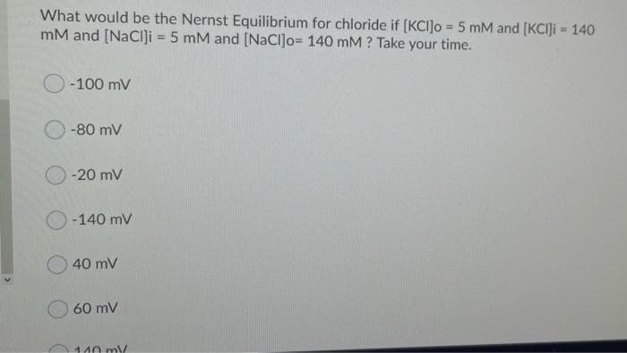 What would be the Nernst Equilibrium for chloride if [KCI]o = 5 mM and [KCIJI = 140
mM and [NaCi]i = 5 mM and [NaCl]o= 140 mM ? Take your time.
%3D
O-100 mV
-80 mV
-20 mV
-140 mV
40 mV
60 mV
110 m/
