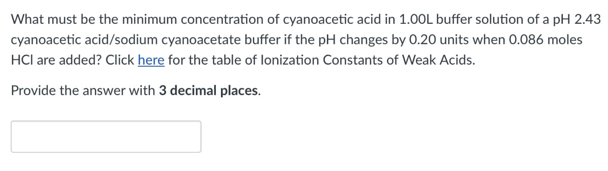 What must be the minimum concentration of cyanoacetic acid in 1.00L buffer solution of a pH 2.43
cyanoacetic acid/sodium cyanoacetate buffer if the pH changes by 0.20 units when 0.086 moles
HCl are added? Click here for the table of lonization Constants of Weak Acids.
Provide the answer with 3 decimal places.
