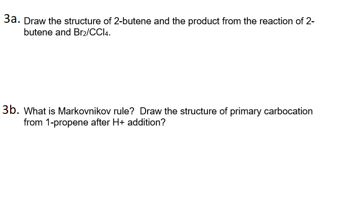 3a. Draw the structure of 2-butene and the product from the reaction of 2-
butene and Br2/CCI4.
3b. What is Markovnikov rule? Draw the structure of primary carbocation
from 1-propene after H+ addition?
