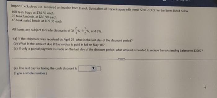 Import Exclusives Ltd received an invoice from Dansk Specialties of Copenhagen with terms 5/20 R.O.G. for the items listed below
100 teak trays at $34.50 each
25 teak buckets at $66.90 each
45 teak salad bowls at $59.30 each
All items are subject to trade discounts of 3
and 6%
(a) If the shipment was received on April 23, what is the last day of the discount period?
(b) What is the amount due if the invoice is paid in full on May 107
(c) If only a partial payment is made on the last day of the discount period, what amount is needed to reduce the outstanding balance to $3000?
(a) The last day for taking the cash discount is
(Type a whole number)