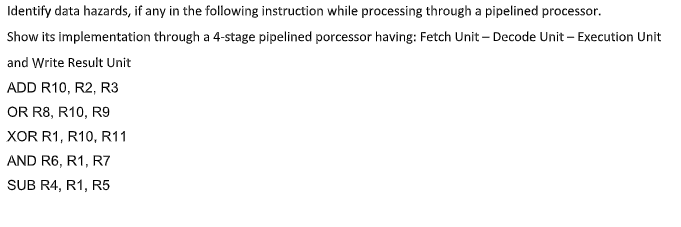 Identify data hazards, if any in the following instruction while processing through a pipelined processor.
Show its implementation through a 4-stage pipelined porcessor having: Fetch Unit – Decode Unit – Execution Unit
and Write Result Unit
ADD R10, R2, R3
OR R8, R10, R9
XOR R1, R10, R11
AND R6, R1, R7
SUB R4, R1, R5
