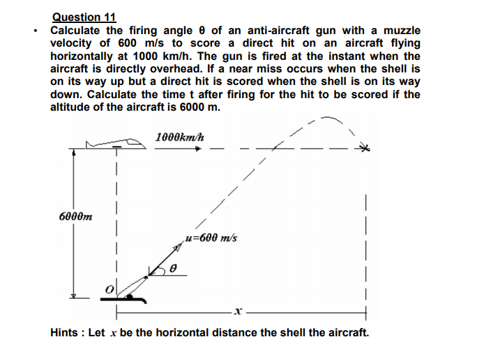 Question 11
Calculate the firing angle e of an anti-aircraft gun with a muzzle
velocity of 600 m/s to score a direct hit on an aircraft flying
horizontally at 1000 km/h. The gun is fired at the instant when the
aircraft is directly overhead. If a near miss occurs when the shell is
on its way up but a direct hit is scored when the shell is on its way
down. Calculate the time t after firing for the hit to be scored if the
altitude of the aircraft is 6000 m.
1000kmh
6000m
u=600 m/s
Hints : Let x be the horizontal distance the shell the aircraft.
