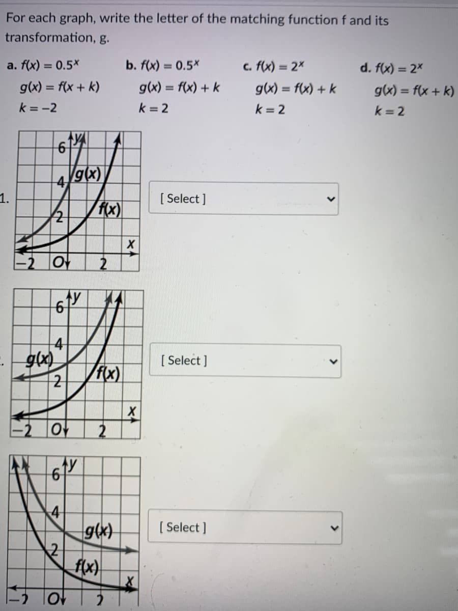 For each graph, write the letter of the matching function f and its
transformation, g.
a. f(x) = 0.5*
b. f(x) = 0.5*
c. f(x) = 2x
d. f(x) = 2x
%3D
g(x) = f(x + k)
g(x) = f(x) + k
g(x) = f(x) + k
g(x) = f(x + k)
%3D
k = -2
k = 2
k = 2
k = 2
4/9(x)
1.
[ Select ]
f(x)|
g(x)
[ Select ]
f(x)
4
[ Select ]
f(x)
2.
2,
