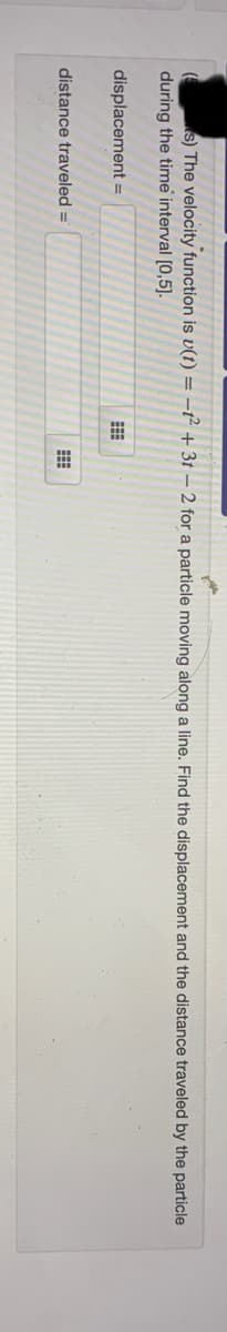 s) The velocity function is v(t) = -t² + 3t – 2 for a particle moving along a line. Find the displacement and the distance traveled by the particle
during the time interval [0,5]).
displacement =
distance traveled =
