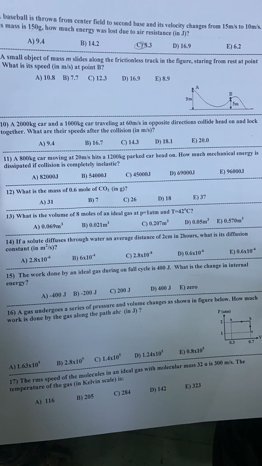 baseball is thrown from center field to second base and its velocity changes from 15m/s to 10m/s.
s mass is 150g, how much energy was lost due to air resistance (in J)?
A) 9.4
B) 14.2
Cis.3
A small object of mass m slides along the frictionless track in the figure, staring from rest at point
D) 16.9
E) 6.2
What is its speed (in m/s) at point B?
A) 10.8 B) 7.7
C) 12.3
D) 16.9
E) 8.9
B.
9m
5m
10) A 2000kg car and a 1000kg car traveling at 60m/s in opposite directions collide head on and lock
together. What are their speeds after the collision (in m/s)?
A) 9.4
B) 16.7
C) 14.3
D) 18.1
E) 20.0
11) A 800kg car moving at 20m/s hits a 1200kg parked car head on. How much mechanical energy is
dissipated if collision is completely inelastic?
A) 82000J
B) 54000J
C) 45000J
D) 69000J
E) 96000J
12) What is the mass of 0.6 mole of CO2 (in g)?
A) 31
В) 7
C) 26
D) 18
E) 37
13) What is the volume of 8 moles of an ideal gas at p=latm and T=42°C?
A) 0.069m
B) 0.021m
C) 0.207m
D) 0.05m3
E) 0.570m
14) If a solute diffuses through water an average distance of 2cm in 2hours, what is its diffusion
constant (in m/s)?
A) 2.8x106
в) 6х104
C) 2.8х108
D) 0.6x106
E) 0.6x10
15) The work done by an ideal gas during on full cycle is 400 J. What is the change in internal
energy?
A) -400 J B) -200 J
C) 200 J
D) 400 J
E) zero
16) A gas undergoes a series of pressure and volume changes as shown in figure below. How much
work is done by the gas along the path abc (in J) ?
P (atm)
2.
1
0.3
0.7
C) 1.4x10
D) 1.24x10
E) 0.8x105
A) 1.63x105
B) 2.8x105
17) The rms speed of the molecules in an ideal gas with molecular mass 32 u is 300 m/s. The
temperature of the gas (in Kelvin scale) is:
C) 284
D) 142
E) 323
A) 116
B) 205
