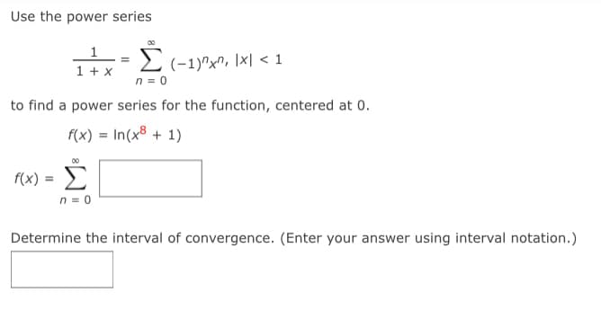 Use the power series
00
1
1 + x
2 (-1)^x", \x| < 1
n = 0
%3D
to find a power series for the function, centered at 0.
f(x) = In(x8 + 1)
00
f(x) =
Σ
n = 0
Determine the interval of convergence. (Enter your answer using interval notation.)
