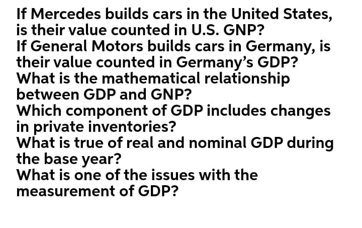 If Mercedes builds cars in the United States,
is their value counted in U.S. GNP?
If General Motors builds cars in Germany, is
their value counted in Germany's GDP?
What is the mathematical relationship
between GDP and GNP?
Which component of GDP includes changes
in private inventories?
What is true of real and nominal GDP during
the base year?
What is one of the issues with the
measurement of GDP?
