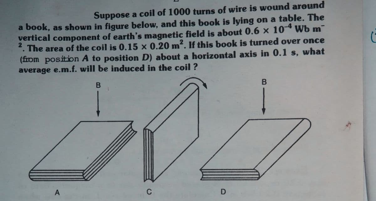 Suppose a coil of 1000 turns of wire is wound around
a book, as shown in figure below, and this book is lying on a table. The
vertical component of earth's magnetic field is about 0.6 x 10 Wb m
The area of the coil is 0.15 x 0.20 m?. If this book is turned over once
(from position A to position D) about a horizontal axis in 0.1 s, what
average e.m.f. will be induced in the coil ?
