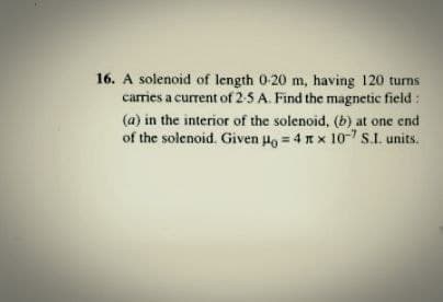 16. A solenoid of length 0-20 m, having 120 turns
carries a current of 2-5 A. Find the magnetic field :
(a) in the interior of the solenoid, (b) at one end
of the solenoid. Given Ho = 4 n x 10-7 S.I. units.
