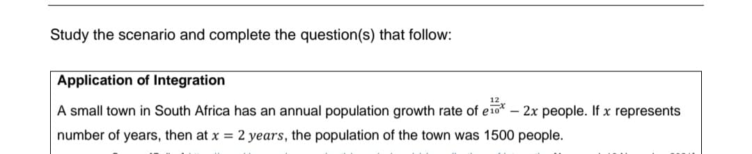 Study the scenario and complete the question(s) that follow:
Application of Integration
A small town in South Africa has an annual population growth rate of e10*
2x people. If x represents
number of years, then at x = 2 years, the population of the town was 1500 people.
