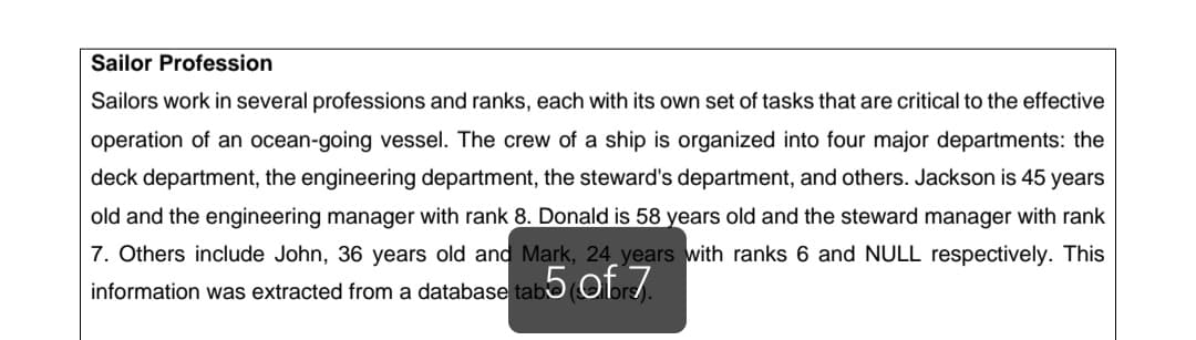 Sailor Profession
Sailors work in several professions and ranks, each with its own set of tasks that are critical to the effective
operation of an ocean-going vessel. The crew of a ship is organized into four major departments: the
deck department, the engineering department, the steward's department, and others. Jackson is 45 years
old and the engineering manager with rank 8. Donald is 58 years old and the steward manager with rank
7. Others include John, 36 years old and Mark, 24 years with ranks 6 and NULL respectively. This
information was extracted from a database tabo Obr.
