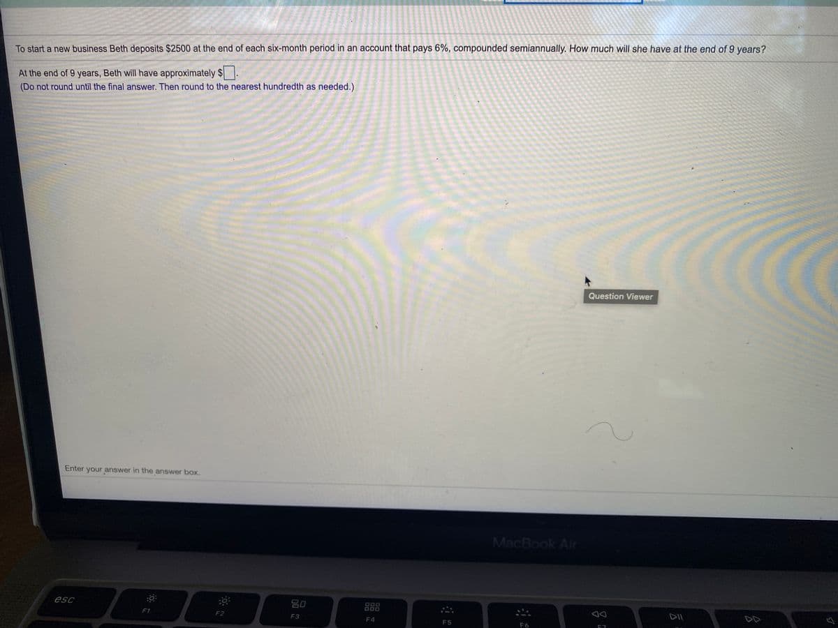 To start a new business Beth deposits $2500 at the end of each six-month period in an account that pays 6%, compounded semiannually. How much will she have at the end of 9 years?
At the end of 9 years, Beth will have approximately $
(Do not round until the final answer. Then round to the nearest hundredth as needed.)
Question Viewer
Enter your answer in the answer box.
MacBook Air
esc
80
000
F1
F2
F3
F4
F5
F6

