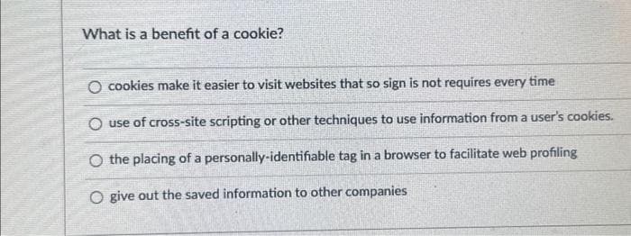 What is a benefit of a cookie?
O cookies make it easier to visit websites that so sign is not requires every time
O use of cross-site scripting or other techniques to use information from a user's cookies.
O the placing of a personally-identifiable tag in a browser to facilitate web profiling
O give out the saved information to other companies