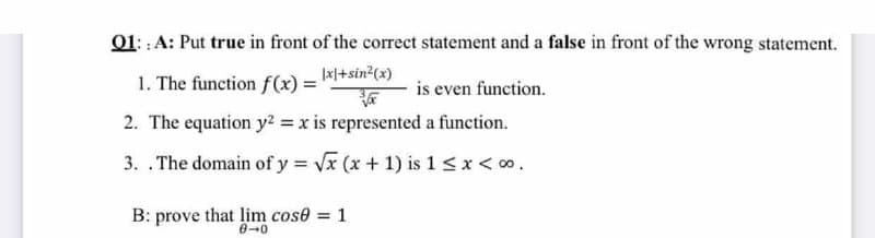 01: : A: Put true in front of the correct statement and a false in front of the wrong statement.
1. The function f(x) = *+sin²(x)
is even function.
2. The equation y2 = x is represented a function.
3. .The domain of y = Vx (x + 1) is 1 <x< o.
B: prove that lim cose = 1
0-0
