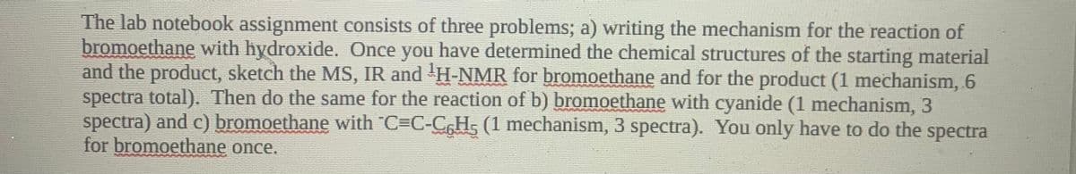 The lab notebook assignment consists of three problems; a) writing the mechanism for the reaction of
bromoethane with hydroxide. Once you have determined the chemical structures of the starting material
and the product, sketch the MS, IR and H-NMR for bromoethane and for the product (1 mechanism, 6
spectra total). Then do the same for the reaction of b) bromoethane with cyanide (1 mechanism, 3
spectra) and c) bromoethane with C=C-C,H, (1 mechanism, 3 spectra). You only have to do the spectra
for bromoethane once.
